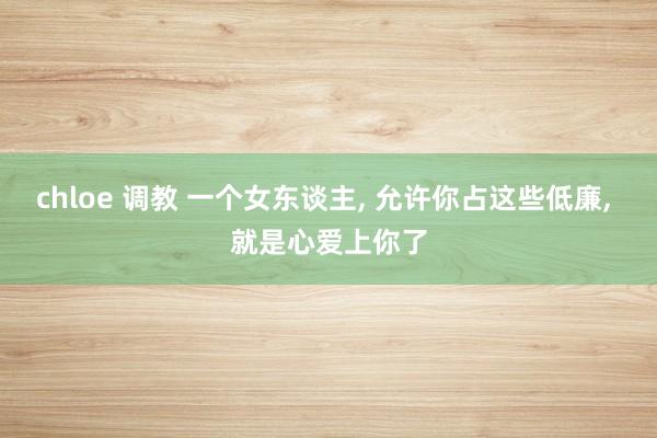chloe 调教 一个女东谈主, 允许你占这些低廉, 就是心爱上你了