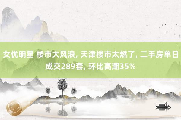 女优明星 楼市大风浪, 天津楼市太燃了, 二手房单日成交289套, 环比高潮35%