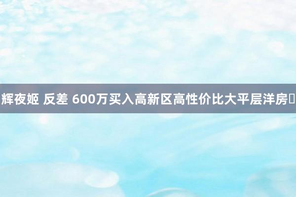 辉夜姬 反差 600万买入高新区高性价比大平层洋房❓