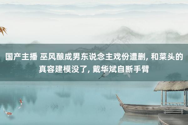 国产主播 巫风酿成男东说念主戏份遭删, 和菜头的真容建模没了, 戴华斌自断手臂