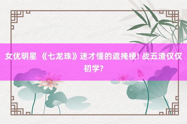 女优明星 《七龙珠》迷才懂的遮掩梗! 战五渣仅仅初学?