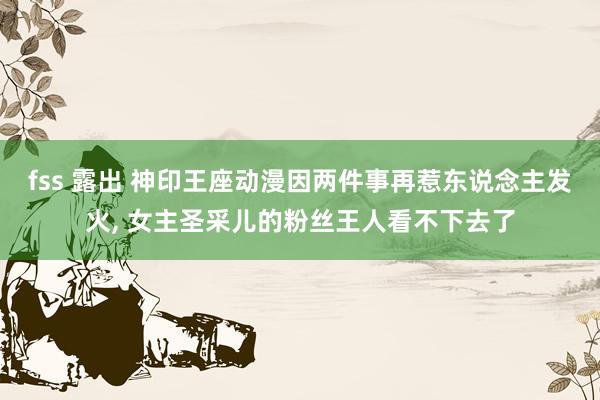 fss 露出 神印王座动漫因两件事再惹东说念主发火, 女主圣采儿的粉丝王人看不下去了