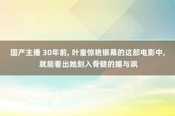 国产主播 30年前, 叶童惊艳银幕的这部电影中, 就能看出她刻入骨髓的媚与飒