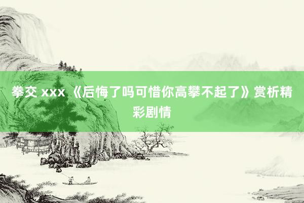 拳交 xxx 《后悔了吗可惜你高攀不起了》赏析精彩剧情