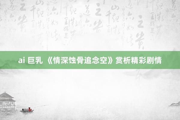 ai 巨乳 《情深蚀骨追念空》赏析精彩剧情