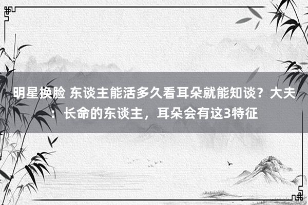 明星换脸 东谈主能活多久看耳朵就能知谈？大夫：长命的东谈主，耳朵会有这3特征