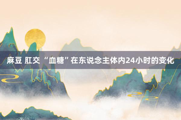 麻豆 肛交 “血糖”在东说念主体内24小时的变化