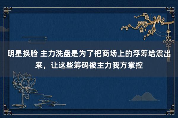 明星换脸 主力洗盘是为了把商场上的浮筹给震出来,让这些筹码被主力我方掌控