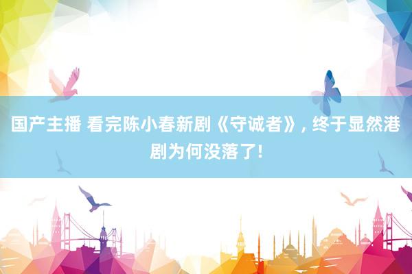 国产主播 看完陈小春新剧《守诚者》, 终于显然港剧为何没落了!
