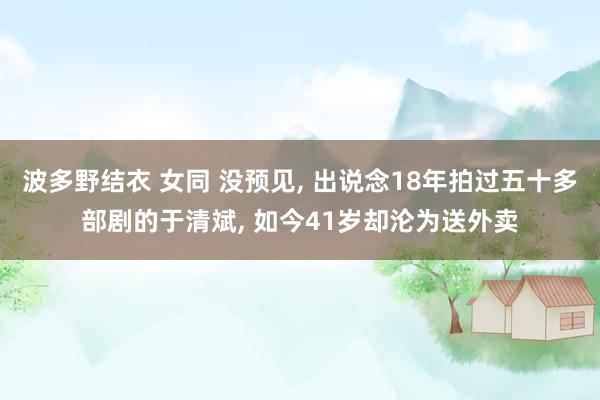 波多野结衣 女同 没预见, 出说念18年拍过五十多部剧的于清斌, 如今41岁却沦为送外卖